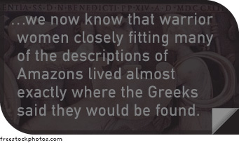 We now know that warrior women closely fitting many of the descriptions of Amazons lived almost exactly where the Greeks said they would be found.